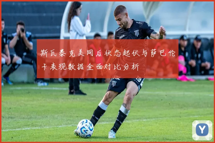 斯瓦泰克美网后状态起伏与萨巴伦卡表现数据全面对比分析