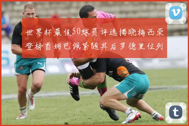 世界杯最佳50球员评选揭晓梅西荣登榜首姆巴佩紧随其后罗德里位列第三库巴西第五