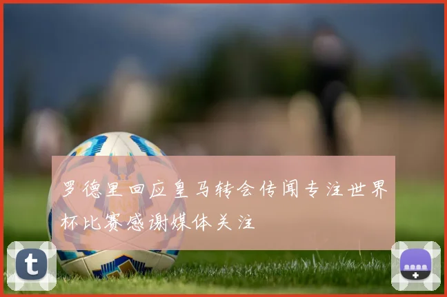 罗德里回应皇马转会传闻专注世界杯比赛感谢媒体关注