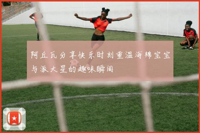 阿丘瓦分享快乐时刻重温海绵宝宝与派大星的趣味瞬间
