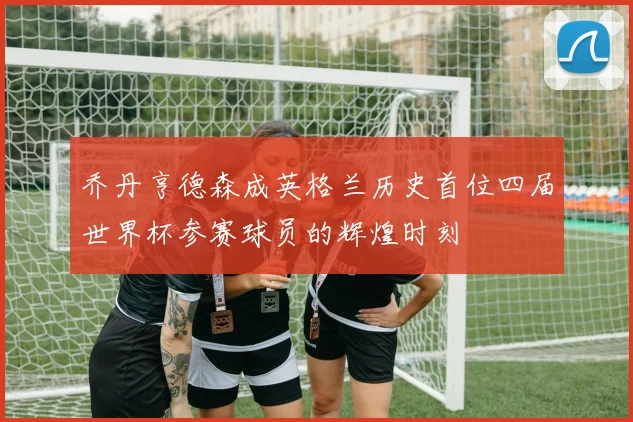 乔丹亨德森成英格兰历史首位四届世界杯参赛球员的辉煌时刻