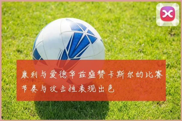 康利与爱德华兹盛赞卡斯尔的比赛节奏与攻击性表现出色