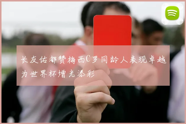 长友佑都赞梅西C罗同龄人表现卓越为世界杯增光添彩