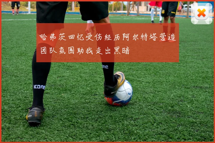 哈弗茨回忆受伤经历阿尔特塔营造团队氛围助我走出黑暗