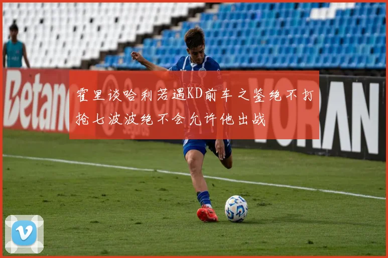 霍里谈哈利若遇KD前车之鉴绝不打抢七波波绝不会允许他出战