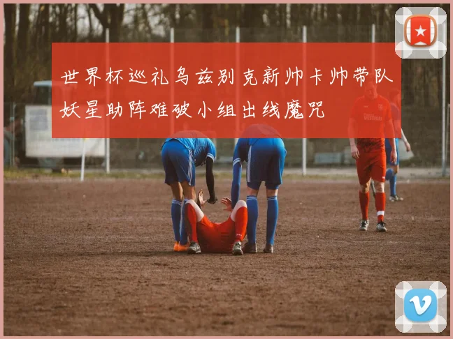 世界杯巡礼乌兹别克新帅卡帅带队妖星助阵难破小组出线魔咒