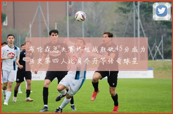 布伦森总决赛终结战狂砍45分成为历史第四人比肩乔丹等传奇球星