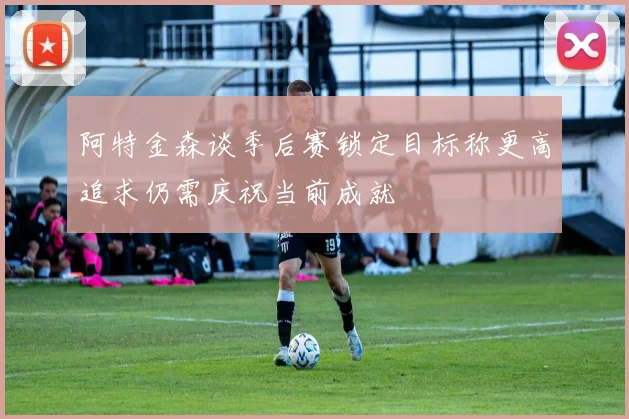 阿特金森谈季后赛锁定目标称更高追求仍需庆祝当前成就