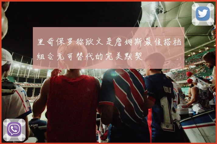 里奇保罗称欧文是詹姆斯最佳搭档组合无可替代的完美默契