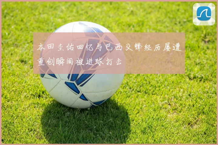 本田圭佑回忆与巴西交锋经历屡遭重创瞬间被进球打击