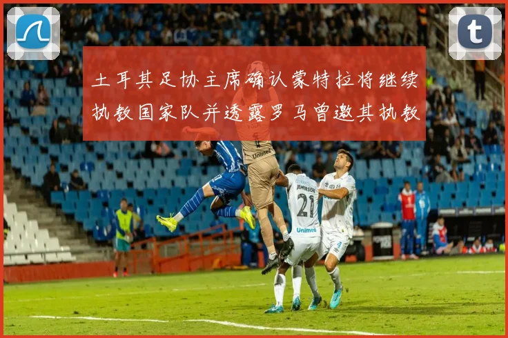 土耳其足协主席确认蒙特拉将继续执教国家队并透露罗马曾邀其执教