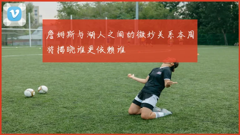 詹姆斯与湖人之间的微妙关系本周将揭晓谁更依赖谁
