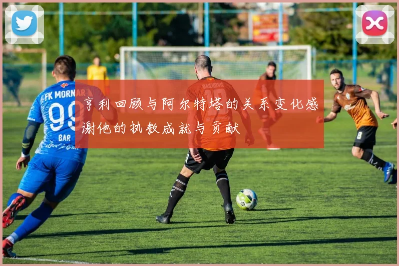 亨利回顾与阿尔特塔的关系变化感谢他的执教成就与贡献