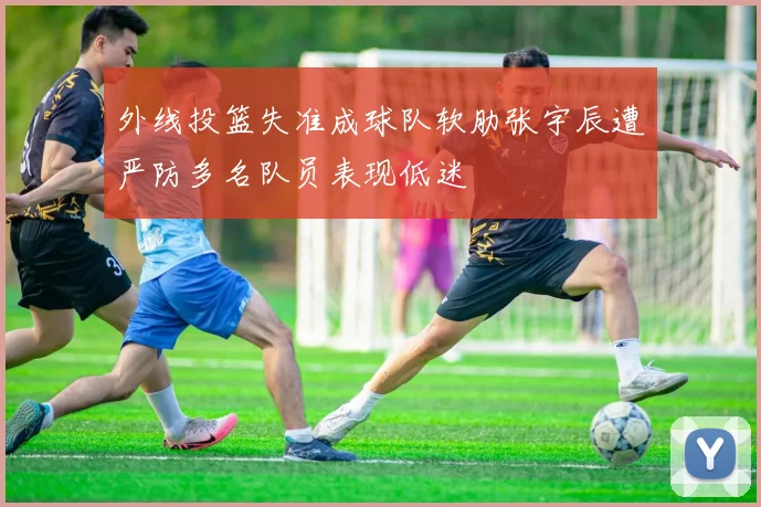 外线投篮失准成球队软肋张宇辰遭严防多名队员表现低迷