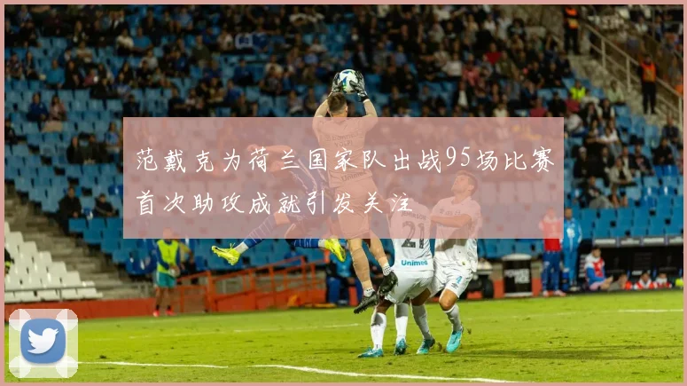 范戴克为荷兰国家队出战95场比赛首次助攻成就引发关注