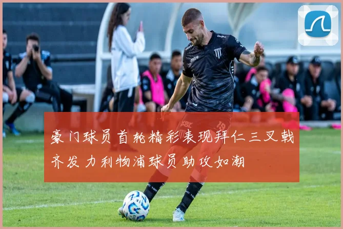 豪门球员首轮精彩表现拜仁三叉戟齐发力利物浦球员助攻如潮