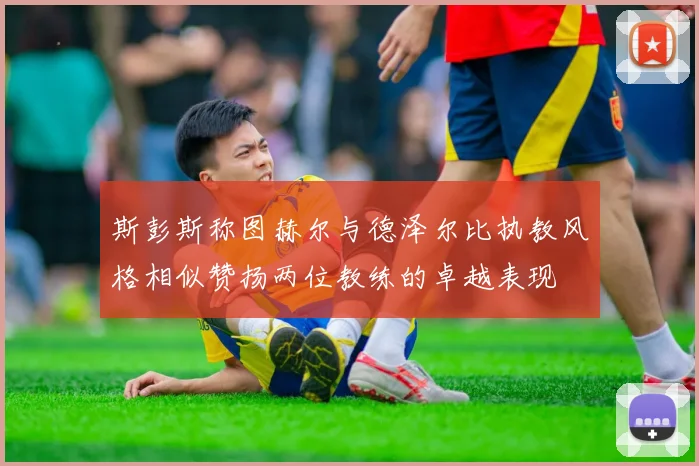 斯彭斯称图赫尔与德泽尔比执教风格相似赞扬两位教练的卓越表现