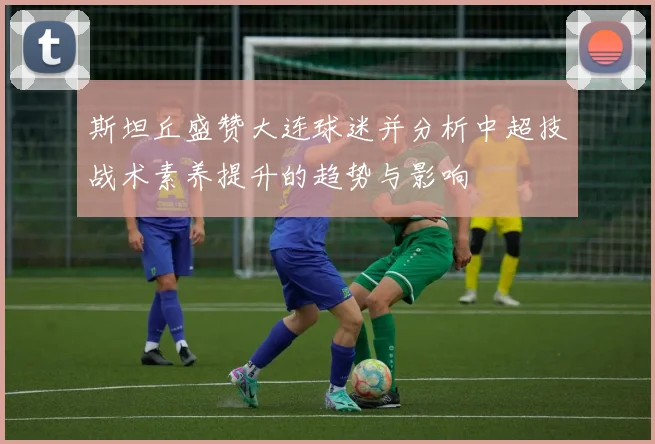 斯坦丘盛赞大连球迷并分析中超技战术素养提升的趋势与影响