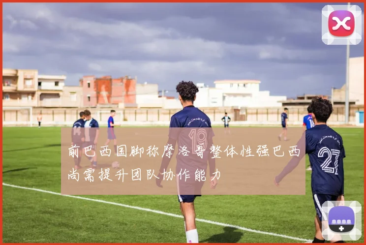 前巴西国脚称摩洛哥整体性强巴西尚需提升团队协作能力