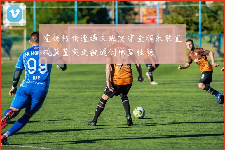 霍姆格伦遭遇文班防守全程未敢直视篮筐突进被逼倒地显怯场