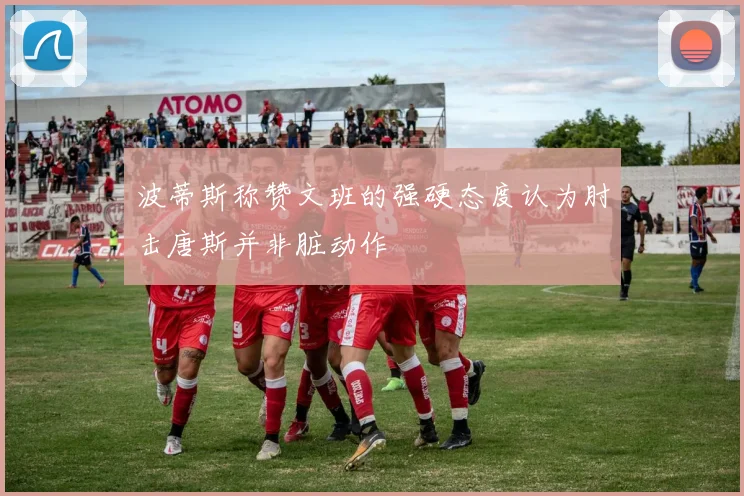 波蒂斯称赞文班的强硬态度认为肘击唐斯并非脏动作