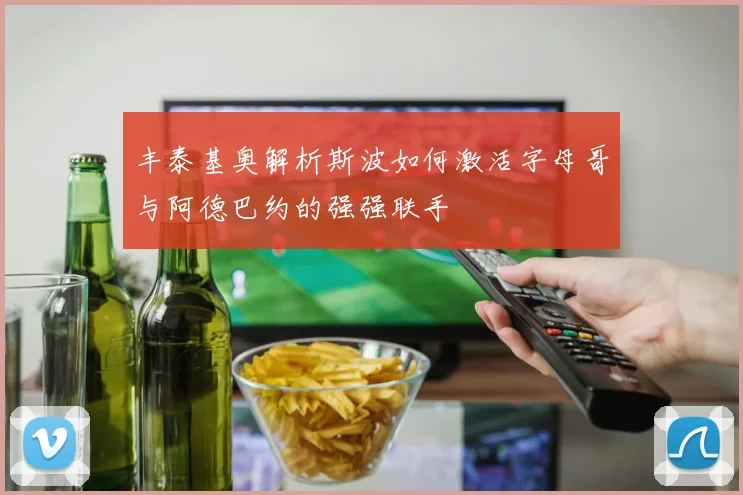 丰泰基奥解析斯波如何激活字母哥与阿德巴约的强强联手