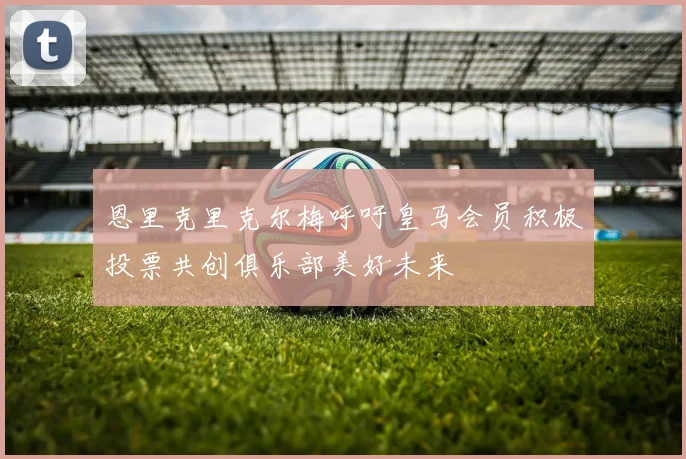恩里克里克尔梅呼吁皇马会员积极投票共创俱乐部美好未来