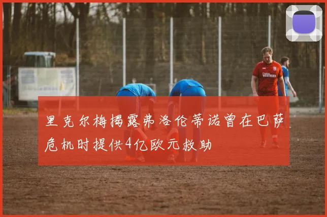 里克尔梅揭露弗洛伦蒂诺曾在巴萨危机时提供4亿欧元救助