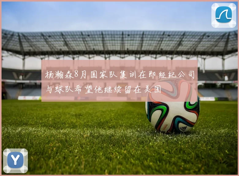 杨瀚森8月国家队集训在即经纪公司与球队希望他继续留在美国