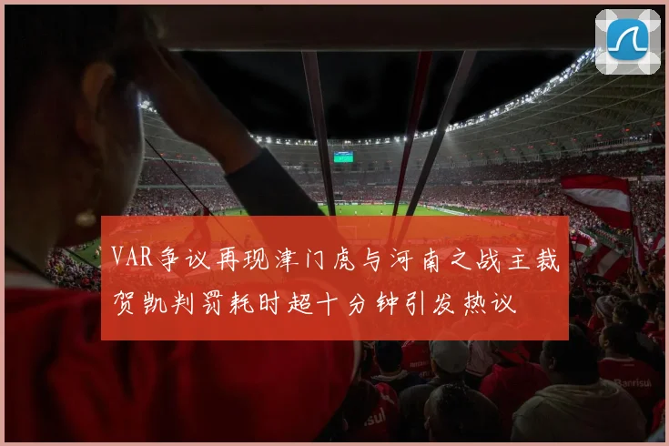 VAR争议再现津门虎与河南之战主裁贺凯判罚耗时超十分钟引发热议