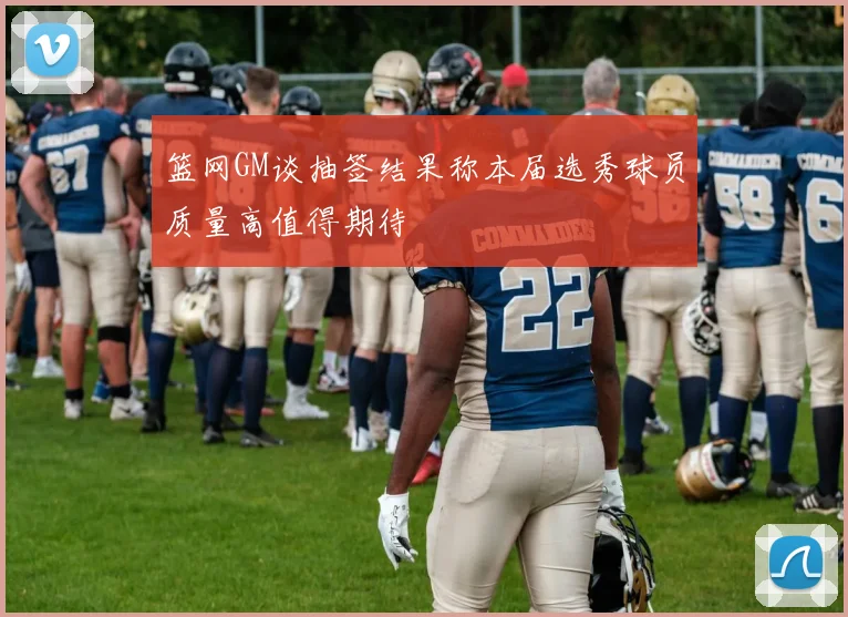 篮网GM谈抽签结果称本届选秀球员质量高值得期待