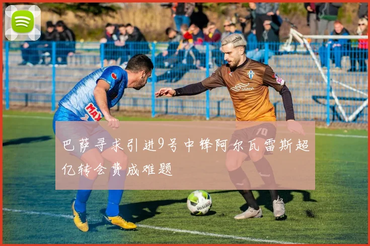 巴萨寻求引进9号中锋阿尔瓦雷斯超亿转会费成难题
